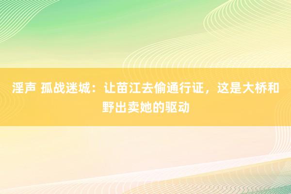 淫声 孤战迷城：让苗江去偷通行证，这是大桥和野出卖她的驱动