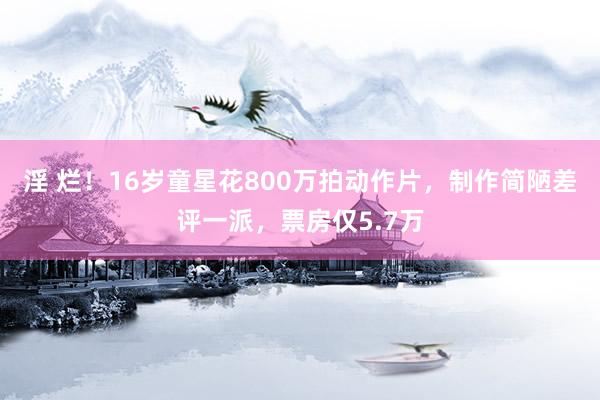 淫 烂！16岁童星花800万拍动作片，制作简陋差评一派，票房仅5.7万