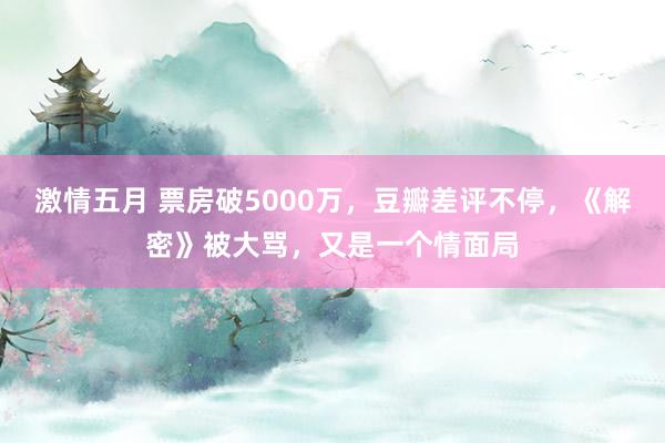 激情五月 票房破5000万，豆瓣差评不停，《解密》被大骂，又是一个情面局