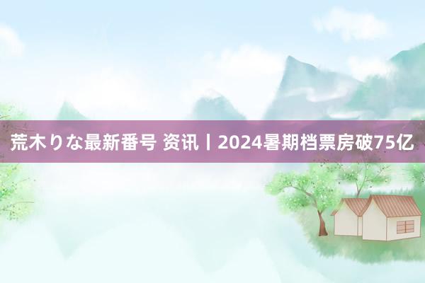 荒木りな最新番号 资讯丨2024暑期档票房破75亿