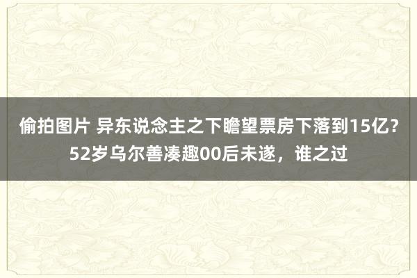 偷拍图片 异东说念主之下瞻望票房下落到15亿？52岁乌尔善凑趣00后未遂，谁之过