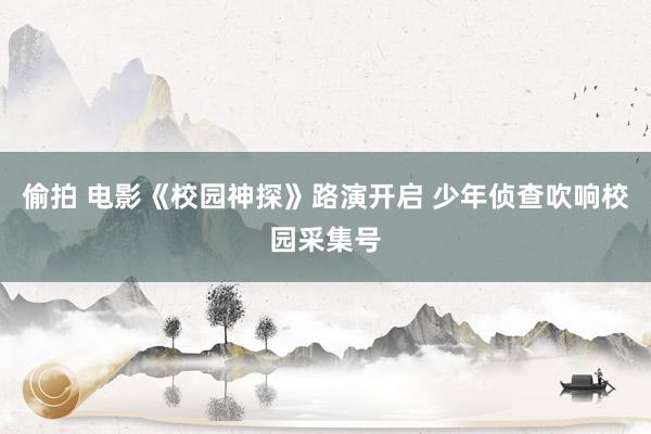 偷拍 电影《校园神探》路演开启 少年侦查吹响校园采集号