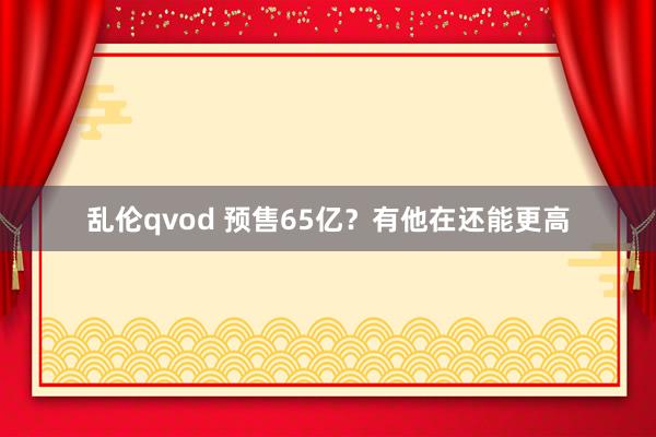 乱伦qvod 预售65亿？有他在还能更高