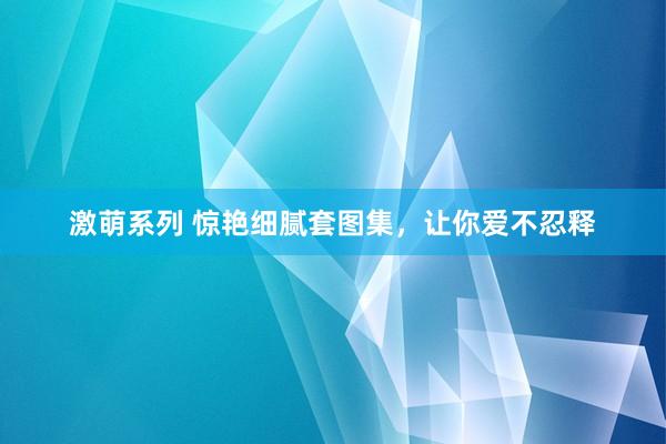 激萌系列 惊艳细腻套图集，让你爱不忍释