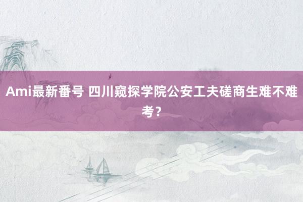 Ami最新番号 四川窥探学院公安工夫磋商生难不难考？