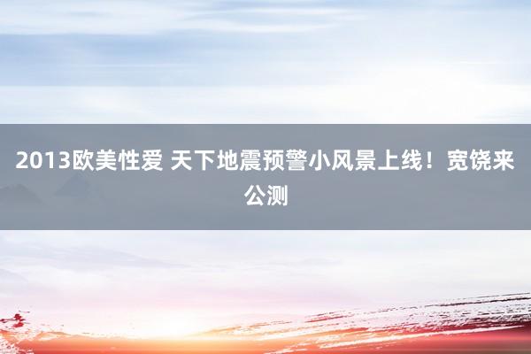 2013欧美性爱 天下地震预警小风景上线！宽饶来公测