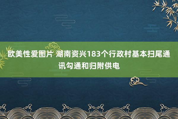 欧美性爱图片 湖南资兴183个行政村基本扫尾通讯勾通和归附供电