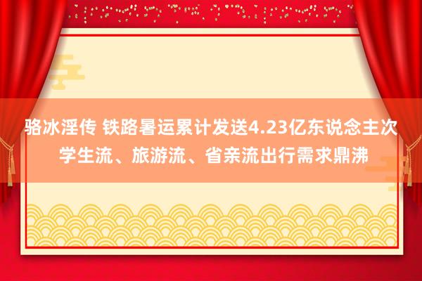 骆冰淫传 铁路暑运累计发送4.23亿东说念主次 学生流、旅游流、省亲流出行需求鼎沸