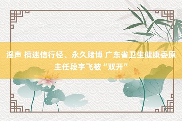 淫声 搞迷信行径、永久赌博 广东省卫生健康委原主任段宇飞被“双开”