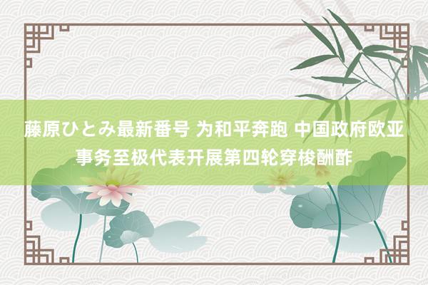 藤原ひとみ最新番号 为和平奔跑 中国政府欧亚事务至极代表开展第四轮穿梭酬酢