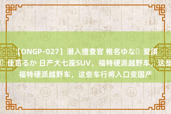 【ONGP-027】潜入捜査官 椎名ゆな・愛須心亜・紺野ひかる・佳苗るか 日产大七座SUV，福特硬派越野车，这些车行将入口变国产