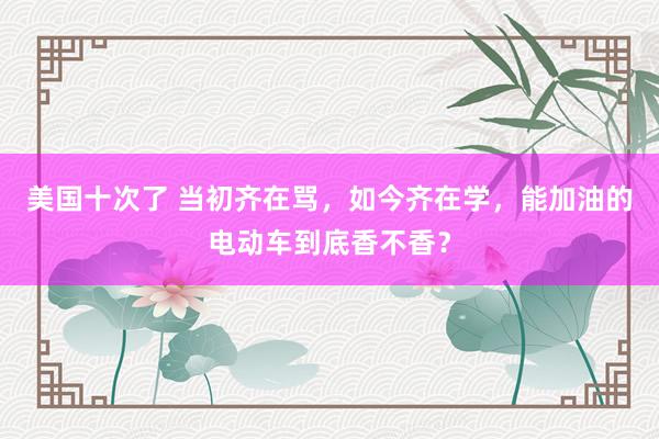 美国十次了 当初齐在骂，如今齐在学，能加油的电动车到底香不香？