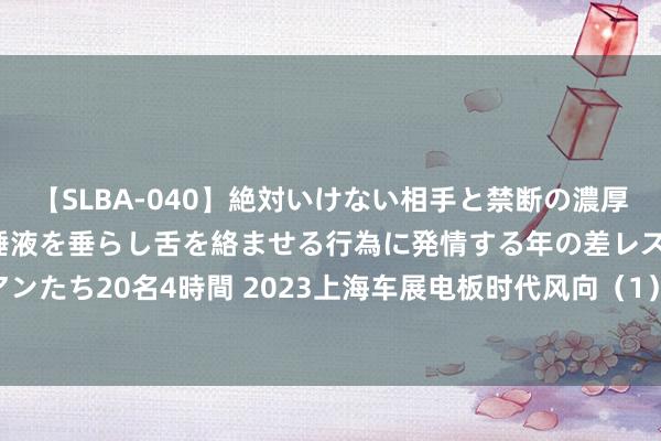 【SLBA-040】絶対いけない相手と禁断の濃厚ベロキス 戸惑いつつも唾液を垂らし舌を絡ませる行為に発情する年の差レズビアンたち20名4時間 2023上海车展电板时代风向（1）：欣旺达，4C快充的探路者