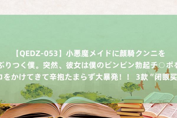 【QEDZ-053】小悪魔メイドに顔騎クンニを強要されオマ○コにしゃぶりつく僕。突然、彼女は僕のビンビン勃起チ○ポをしごき、聖水オシッコをかけてきて辛抱たまらず大暴発！！ 3款“闭眼买”电动车，不限行不要驾照，最远跑400里，价钱1499起