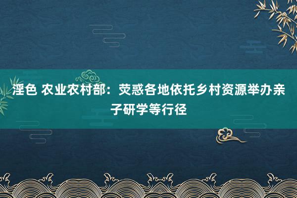 淫色 农业农村部：荧惑各地依托乡村资源举办亲子研学等行径