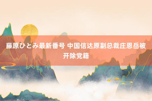 藤原ひとみ最新番号 中国信达原副总裁庄恩岳被开除党籍