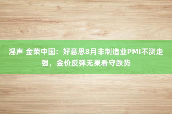 淫声 金荣中国：好意思8月非制造业PMI不测走强，金价反弹无果看守跌势