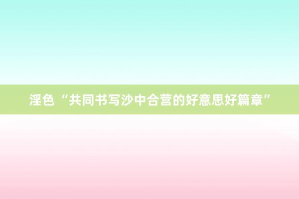 淫色 “共同书写沙中合营的好意思好篇章”