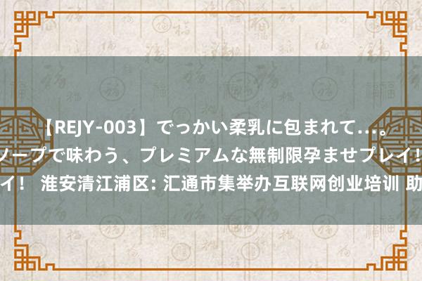 【REJY-003】でっかい柔乳に包まれて…。最高級ヌルヌル中出しソープで味わう、プレミアムな無制限孕ませプレイ！ 淮安清江浦区: 汇通市集举办互联网创业培训 助力轻浅企业转型升级