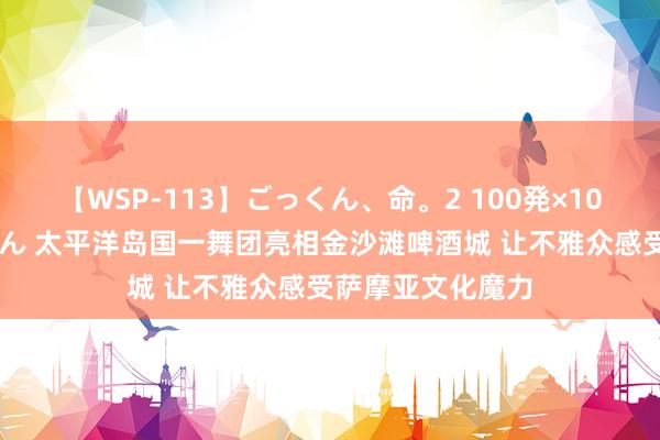 【WSP-113】ごっくん、命。2 100発×100人×一撃ごっくん 太平洋岛国一舞团亮相金沙滩啤酒城 让不雅众感受萨摩亚文化魔力