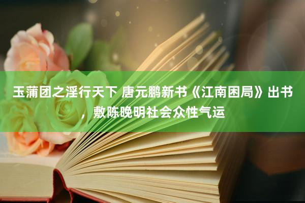 玉蒲团之淫行天下 唐元鹏新书《江南困局》出书，敷陈晚明社会众性气运