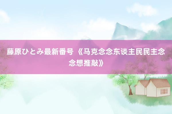 藤原ひとみ最新番号 《马克念念东谈主民民主念念想推敲》