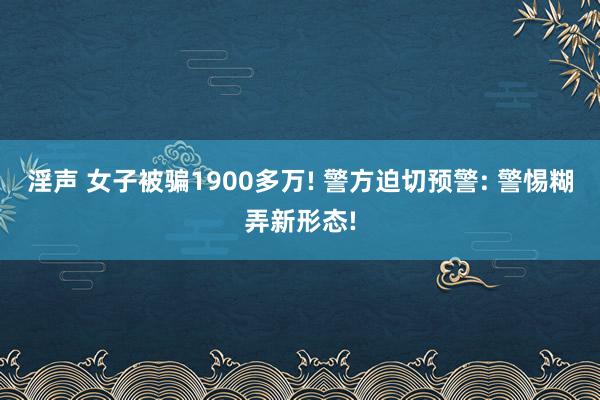 淫声 女子被骗1900多万! 警方迫切预警: 警惕糊弄新形态!