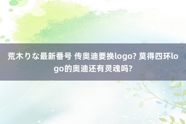 荒木りな最新番号 传奥迪要换logo? 莫得四环logo的奥迪还有灵魂吗?