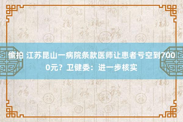 偷拍 江苏昆山一病院条款医师让患者亏空到7000元？卫健委：进一步核实