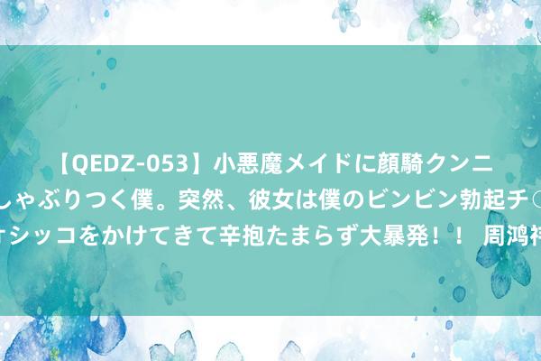 【QEDZ-053】小悪魔メイドに顔騎クンニを強要されオマ○コにしゃぶりつく僕。突然、彼女は僕のビンビン勃起チ○ポをしごき、聖水オシッコをかけてきて辛抱たまらず大暴発！！ 周鸿祎称是黄晓明粉丝 黄晓明贴脸开大问周手好了没