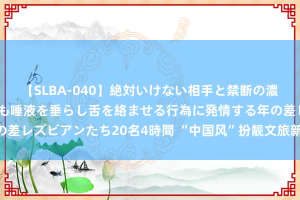 【SLBA-040】絶対いけない相手と禁断の濃厚ベロキス 戸惑いつつも唾液を垂らし舌を絡ませる行為に発情する年の差レズビアンたち20名4時間 “中国风”扮靓文旅新破费 引颈暑期新习尚