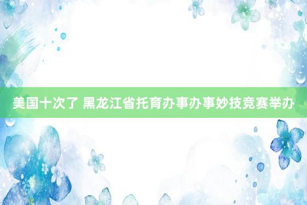 美国十次了 黑龙江省托育办事办事妙技竞赛举办