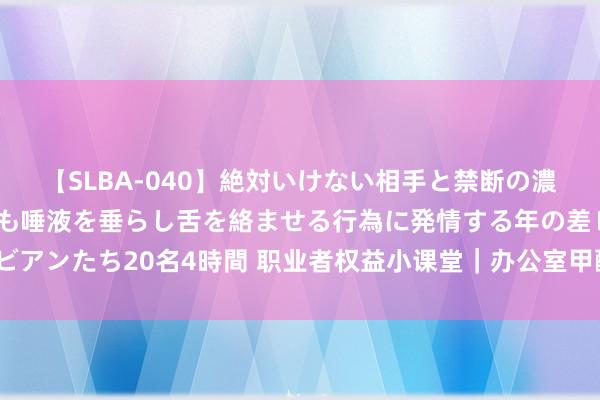 【SLBA-040】絶対いけない相手と禁断の濃厚ベロキス 戸惑いつつも唾液を垂らし舌を絡ませる行為に発情する年の差レズビアンたち20名4時間 职业者权益小课堂｜办公室甲醛超标，职工不出勤算旷工吗？