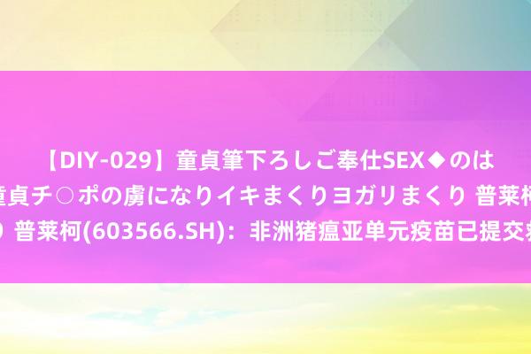 【DIY-029】童貞筆下ろしご奉仕SEX◆のはずが媚薬で一転！！童貞チ○ポの虜になりイキまくりヨガリまくり 普莱柯(603566.SH)：非洲猪瘟亚单元疫苗已提交救急评价央求