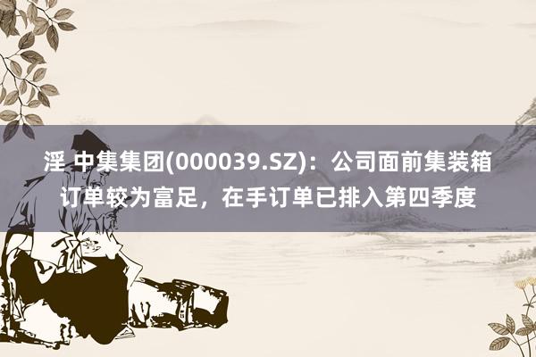 淫 中集集团(000039.SZ)：公司面前集装箱订单较为富足，在手订单已排入第四季度