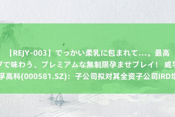 【REJY-003】でっかい柔乳に包まれて…。最高級ヌルヌル中出しソープで味わう、プレミアムな無制限孕ませプレイ！ 威孚高科(000581.SZ)：子公司拟对其全资子公司IRD增资1.62亿丹麦克朗