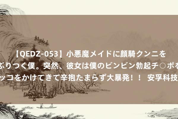 【QEDZ-053】小悪魔メイドに顔騎クンニを強要されオマ○コにしゃぶりつく僕。突然、彼女は僕のビンビン勃起チ○ポをしごき、聖水オシッコをかけてきて辛抱たまらず大暴発！！ 安孚科技(603031.SH)：现在公司要紧金钱重组正在积极鼓励中