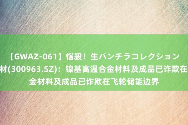 【GWAZ-061】悩殺！生パンチラコレクション 4時間 中洲特材(300963.SZ)：镍基高温合金材料及成品已诈欺在飞轮储能边界