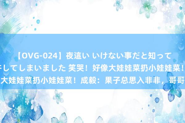 【OVG-024】夜這い いけない事だと知っていたけど生中出しまで許してしまいました 笑哭！好像大娃娃菜扔小娃娃菜！成毅：果子总思入非非，哥哥好慌