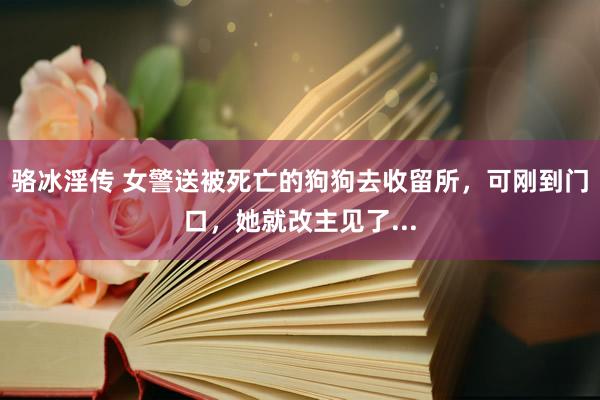 骆冰淫传 女警送被死亡的狗狗去收留所，可刚到门口，她就改主见了...