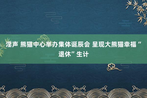 淫声 熊猫中心举办集体诞辰会 呈现大熊猫幸福“退休”生计