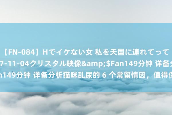 【FN-084】Hでイケない女 私を天国に連れてって 3</a>2007-11-04クリスタル映像&$Fan149分钟 详备分析猫咪乱尿的 6 个常留情因，值得保藏起来逐步看