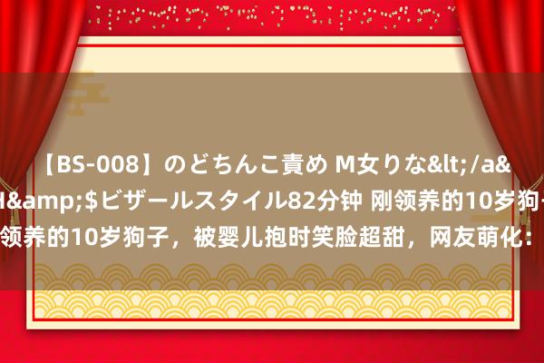 【BS-008】のどちんこ責め M女りな</a>2015-02-27RASH&$ビザールスタイル82分钟 刚领养的10岁狗子，被婴儿抱时笑脸超甜，网友萌化：​​等于个小宝宝！