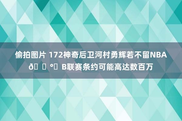 偷拍图片 172神奇后卫河村勇辉若不留NBA?️B联赛条约可能高达数百万