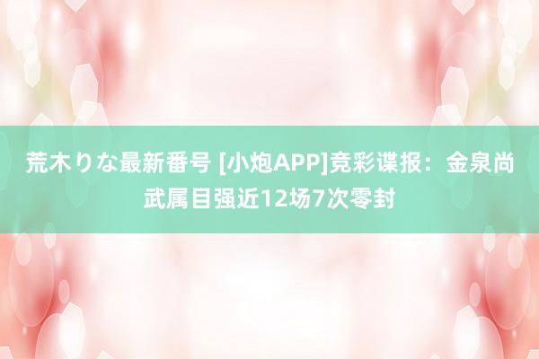 荒木りな最新番号 [小炮APP]竞彩谍报：金泉尚武属目强近12场7次零封