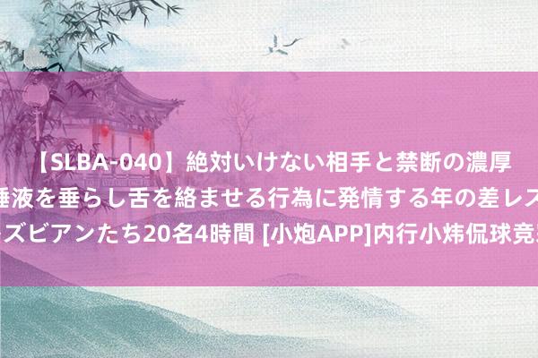 【SLBA-040】絶対いけない相手と禁断の濃厚ベロキス 戸惑いつつも唾液を垂らし舌を絡ませる行為に発情する年の差レズビアンたち20名4時間 [小炮APP]内行小炜侃球竞彩推选：克罗地亚不败