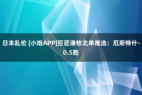 日本乱伦 [小炮APP]巨匠谦牧北单推选：厄斯特什-0.5胜