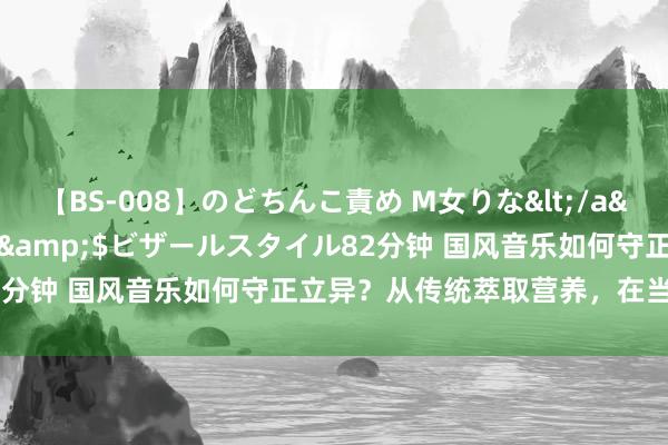 【BS-008】のどちんこ責め M女りな</a>2015-02-27RASH&$ビザールスタイル82分钟 国风音乐如何守正立异？从传统萃取营养，在当代融入多元