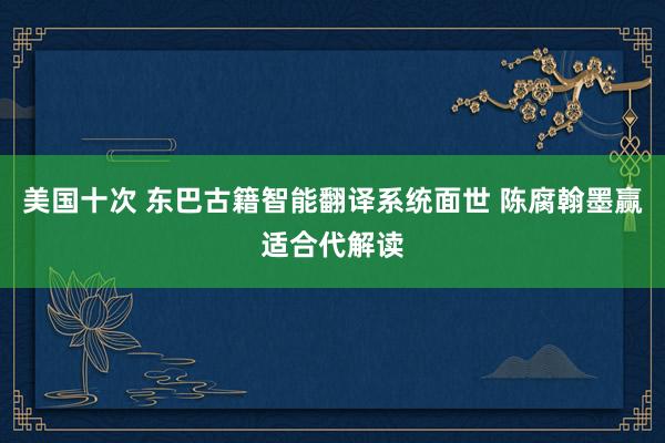 美国十次 东巴古籍智能翻译系统面世 陈腐翰墨赢适合代解读