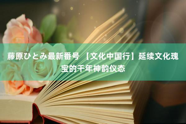 藤原ひとみ最新番号 【文化中国行】延续文化瑰宝的千年神韵仪态